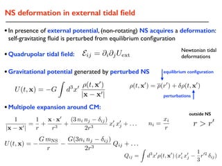 NS deformation in external tidal ﬁeld
⇢(t, x0
) = ⇢(r0
) + ⇢(t, x0
)
1
|x x0|
=
1
r
+
x · x0
r3
+
(3 ni nj ij)
2r3
x0
i x0
j + . . . ni =
xi
r
•Gravitational potential generated by perturbed NS
•In presence of external potential, (non-rotating) NS acquires a deformation:
self-gravitating ﬂuid is perturbed from equilibrium conﬁguration
•Quadrupolar tidal ﬁeld:
equilibrium conﬁguration
perturbations
•Multipole expansion around CM:
r > r0
outside NS
Qij =
Z
d3
x0
⇢(t, x0
) (x0
i x0
j
1
3
r02
ij)
Newtonian tidal
deformationsEij = @i@jUext
U(t, x) = G
Z
d3
x0 ⇢(t, x0
)
|x x0|
U(t, x) =
G mNS
r
G(3ni nj ij)
2r3
Qij + . . .
 