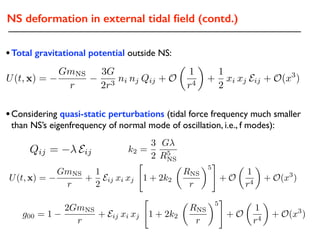 NS deformation in external tidal ﬁeld (contd.)
•Total gravitational potential outside NS:
•Considering quasi-static perturbations (tidal force frequency much smaller
than NS’s eigenfrequency of normal mode of oscillation, i.e., f modes):
Qij = Eij k2 =
3
2
G
R5
NS
U(t, x) =
GmNS
r
+
1
2
Eij xi xj
"
1 + 2k2
✓
RNS
r
◆5
#
+ O
✓
1
r4
◆
+ O(x3
)
g00 = 1
2GmNS
r
+ Eij xi xj
"
1 + 2k2
✓
RNS
r
◆5
#
+ O
✓
1
r4
◆
+ O(x3
)
U(t, x) =
GmNS
r
3G
2r3
ni nj Qij + O
✓
1
r4
◆
+
1
2
xi xj Eij + O(x3
)
 