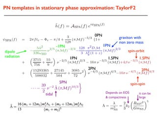 PN templates in stationary phase approximation: TaylorF2
i =
Si
m2
i
1PN 1.5PN
2PN
spin-orbit
1.5PN
0PN
graviton with
non zero mass
1PN
dipole
radiation
-1PN
· · ·
39
2
⌫ 2 ˜⇤ (⇡Mf)10/3
spin-spin
2PN
tidal
5PN
⇤ =
m5
NS
=
2
3
k2
✓
RNSc2
GmNS
◆5
it can be
large
Depends on EOS
& compactness
 