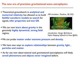 The new era of precision gravitational-wave astrophysics
• We can now learn about gravity in the
genuinely highly dynamical, strong ﬁeld
regime.
• Theoretical groundwork in analytical and
numerical relativity has allowed us to build
faithful waveform models to search for
signals, infer properties and test GR.
• We have new ways to explore relationships between gravity, light ,
particles and matter.
• As for any new observational tool, gravitational (astro)physics will likely
unveil phenomena and objects never imagined before.
(visualization: Benger @ Airborne
Hydro Mapping Software & Haas @AEI)
(NR simulation: Ossokine, AB, SXS)
•We can probe matter under extreme pressure and density.
 