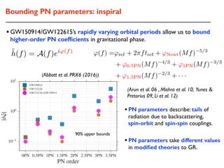 •GW150914/GW122615’s rapidly varying orbital periods allow us to bound
higher-order PN coefﬁcients in gravitational phase.
0PN 0.5PN 1PN 1.5PN 2PN 2.5PN 3PN 3.5PN
PN order
10 1
100
101
|ˆ'|
GW150914
GW151226
GW151226+GW150914
(Arun et al. 06 , Mishra et al. 10, Yunes &
Pretorius 09, Li et al. 12)
•PN parameters describe: tails of
radiation due to backscattering,
spin-orbit and spin-spin couplings.
(Abbott et al. PRX6 (2016))
•PN parameters take different values
in modiﬁed theories to GR.
'(f) ='ref + 2⇡ftref + 'Newt(Mf) 5/3
+ '0.5PN(Mf) 4/3
+ '1PN(Mf) 3/3
+ '1.5PN(Mf) 2/3
+ · · ·
˜h(f) = A(f)ei'(f)
90% upper bounds
Bounding PN parameters: inspiral
 