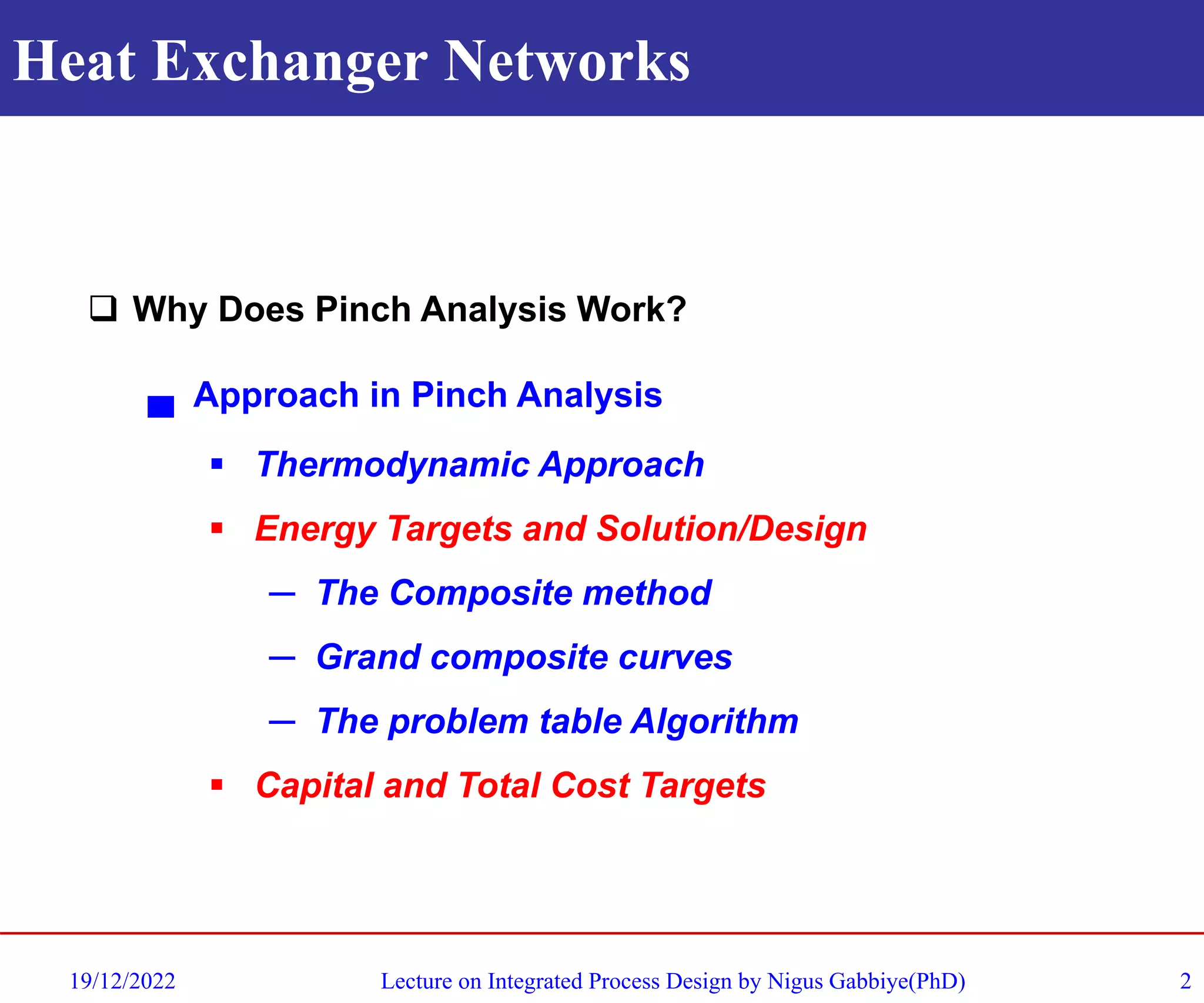 Heat Exchanger Networks
19/12/2022 Lecture on Integrated Process Design by Nigus Gabbiye(PhD) 2
❑ Why Does Pinch Analysis Work?
▄ Approach in Pinch Analysis
▪ Thermodynamic Approach
▪ Energy Targets and Solution/Design
─ The Composite method
─ Grand composite curves
─ The problem table Algorithm
▪ Capital and Total Cost Targets
 