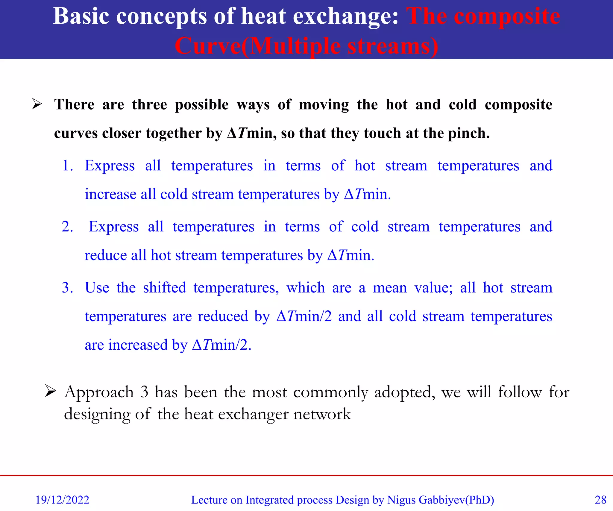Basic concepts of heat exchange: The composite
Curve(Multiple streams)
➢ There are three possible ways of moving the hot and cold composite
curves closer together by ΔTmin, so that they touch at the pinch.
1. Express all temperatures in terms of hot stream temperatures and
increase all cold stream temperatures by ΔTmin.
2. Express all temperatures in terms of cold stream temperatures and
reduce all hot stream temperatures by ΔTmin.
3. Use the shifted temperatures, which are a mean value; all hot stream
temperatures are reduced by ΔTmin/2 and all cold stream temperatures
are increased by ΔTmin/2.
19/12/2022 Lecture on Integrated process Design by Nigus Gabbiyev(PhD) 28
➢ Approach 3 has been the most commonly adopted, we will follow for
designing of the heat exchanger network
 