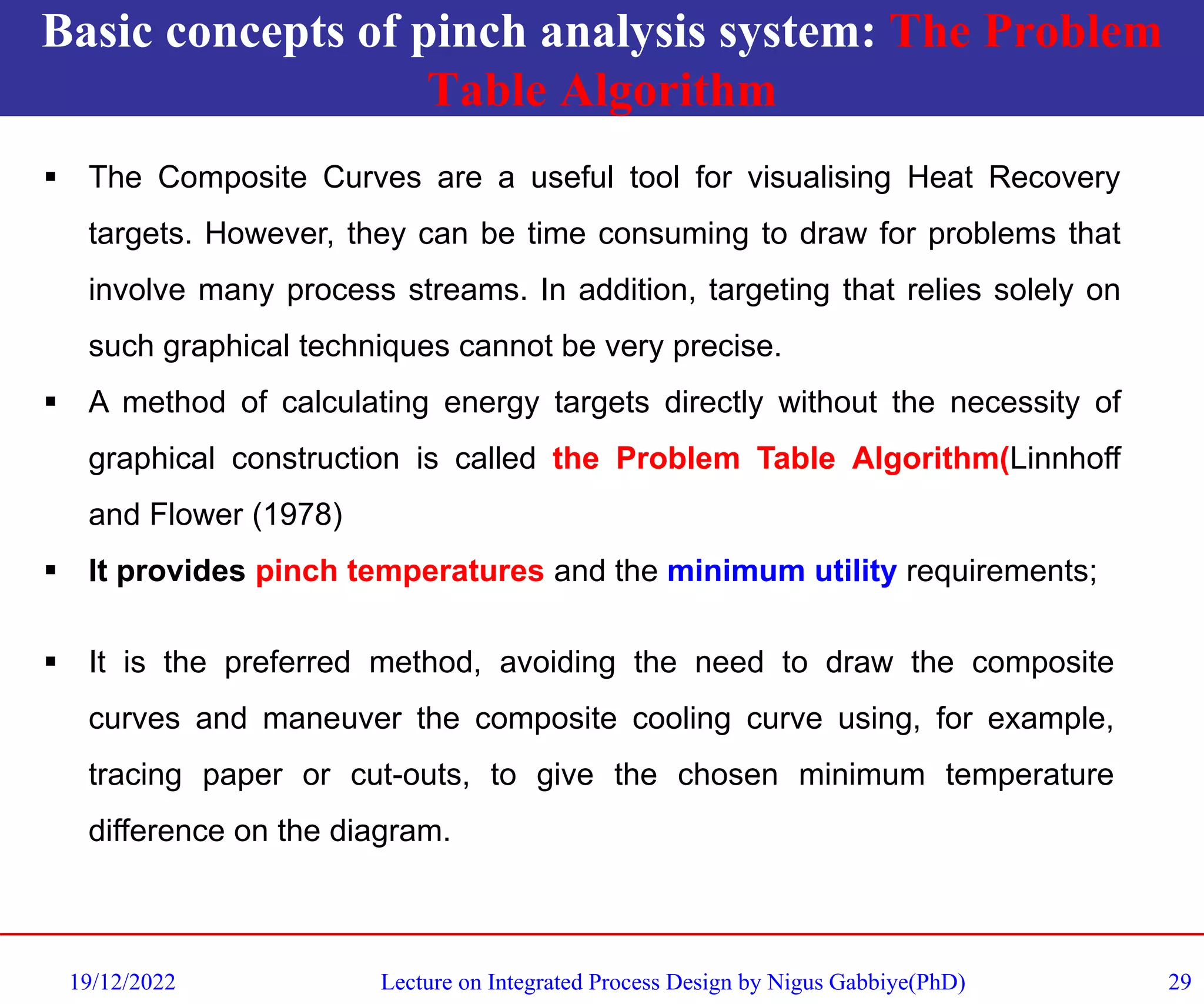 Basic concepts of pinch analysis system: The Problem
Table Algorithm
19/12/2022 Lecture on Integrated Process Design by Nigus Gabbiye(PhD) 29
▪ It is the preferred method, avoiding the need to draw the composite
curves and maneuver the composite cooling curve using, for example,
tracing paper or cut-outs, to give the chosen minimum temperature
difference on the diagram.
▪ The Composite Curves are a useful tool for visualising Heat Recovery
targets. However, they can be time consuming to draw for problems that
involve many process streams. In addition, targeting that relies solely on
such graphical techniques cannot be very precise.
▪ A method of calculating energy targets directly without the necessity of
graphical construction is called the Problem Table Algorithm(Linnhoff
and Flower (1978)
▪ It provides pinch temperatures and the minimum utility requirements;
 