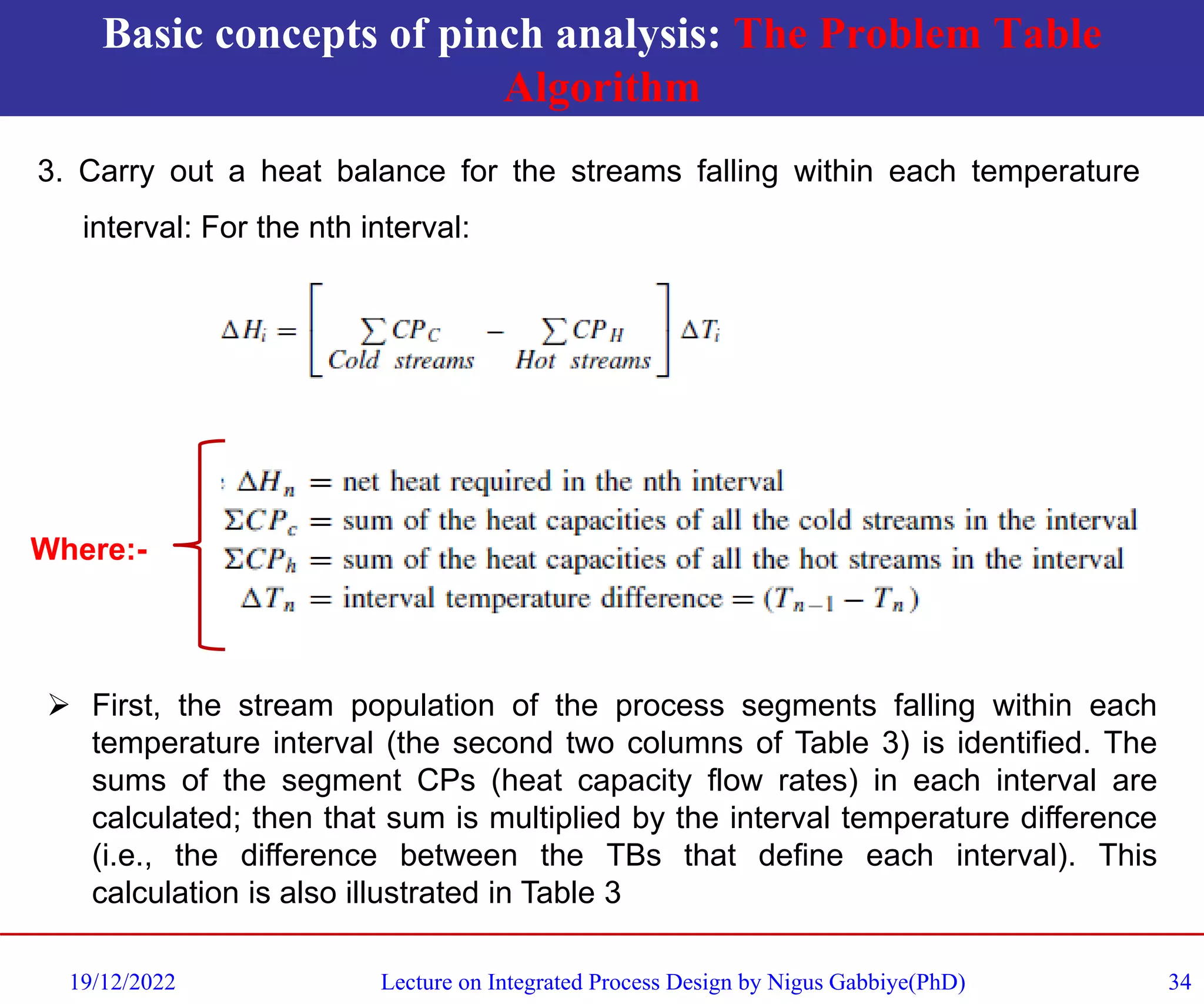 Basic concepts of pinch analysis: The Problem Table
Algorithm
19/12/2022 Lecture on Integrated Process Design by Nigus Gabbiye(PhD) 34
3. Carry out a heat balance for the streams falling within each temperature
interval: For the nth interval:
Where:-
➢ First, the stream population of the process segments falling within each
temperature interval (the second two columns of Table 3) is identified. The
sums of the segment CPs (heat capacity flow rates) in each interval are
calculated; then that sum is multiplied by the interval temperature difference
(i.e., the difference between the TBs that define each interval). This
calculation is also illustrated in Table 3
 