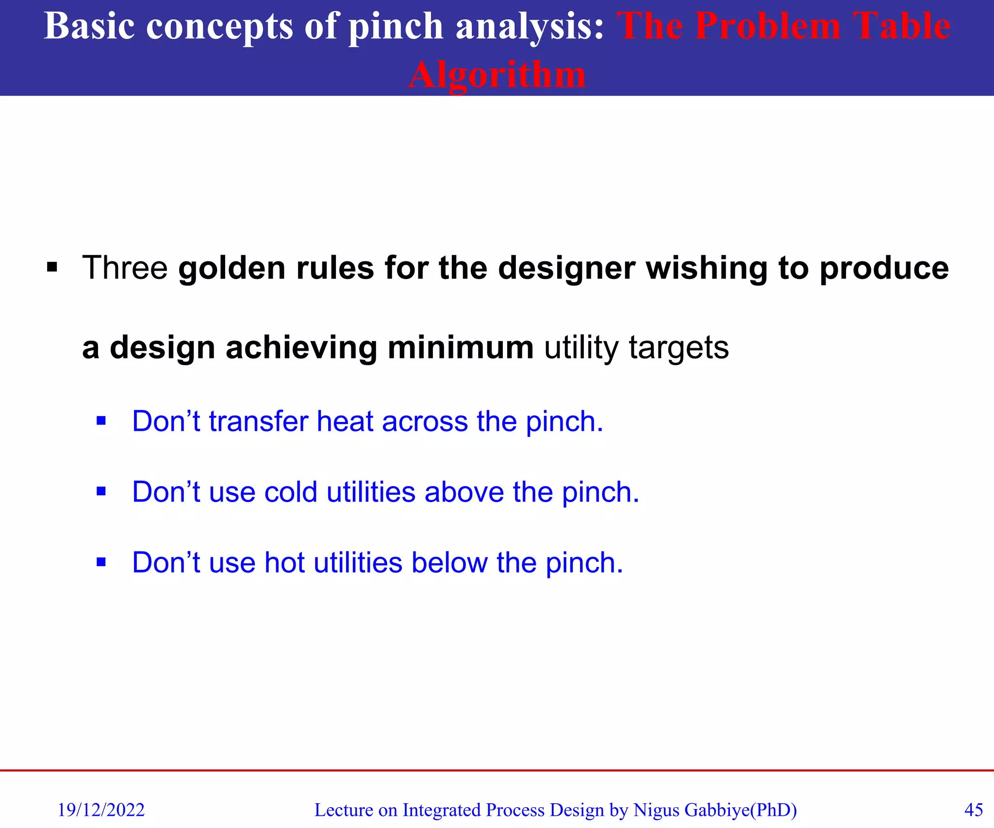 Basic concepts of pinch analysis: The Problem Table
Algorithm
19/12/2022 Lecture on Integrated Process Design by Nigus Gabbiye(PhD) 45
▪ Three golden rules for the designer wishing to produce
a design achieving minimum utility targets
▪ Don’t transfer heat across the pinch.
▪ Don’t use cold utilities above the pinch.
▪ Don’t use hot utilities below the pinch.
 