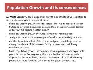 Population Growth and Its consequences
12. World Economy. Rapid population growth also affects UDCs in relation to
the world economy in a number of ways.
• Rapid population growth tends to increase income disparities between
UDCs and developed countries because the per capita incomes decline
with growth in numbers in the former.
• Rapid population growth encourages international migration.
• emigration tends to increase wages of workers substantially at home
• Another beneficial effect of this is that emigrants remit large sums of
money back home. This increases family incomes and their living
standards at home
• Rapid population growth the domestic consumption of even exportable
goods increases. Consequently, there is a decline in the exportable
surplus. On the other hand, to meet the demand of rapidly increasing
population, more food and other consumer goods are required.
 