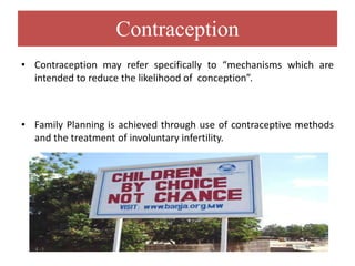 Contraception
• Contraception may refer specifically to “mechanisms which are
intended to reduce the likelihood of conception”.
• Family Planning is achieved through use of contraceptive methods
and the treatment of involuntary infertility.
 