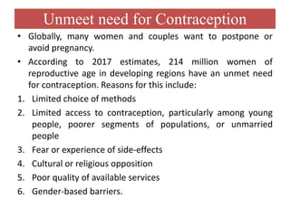 Unmeet need for Contraception
• Globally, many women and couples want to postpone or
avoid pregnancy.
• According to 2017 estimates, 214 million women of
reproductive age in developing regions have an unmet need
for contraception. Reasons for this include:
1. Limited choice of methods
2. Limited access to contraception, particularly among young
people, poorer segments of populations, or unmarried
people
3. Fear or experience of side-effects
4. Cultural or religious opposition
5. Poor quality of available services
6. Gender-based barriers.
 