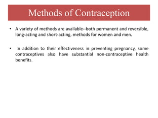 Methods of Contraception
• A variety of methods are available--both permanent and reversible,
long-acting and short-acting, methods for women and men.
• In addition to their effectiveness in preventing pregnancy, some
contraceptives also have substantial non-contraceptive health
benefits.
 