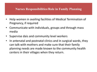 Nurses Responsibilities/Role in Family Planning
• Help women in availing facilities of Medical Termination of
Pregnancy, if required
• Communicate with individuals, groups and through mass
media
• Supervise dais and community level workers
• In antenatal and postnatal clinics and in surgical wards, they
can talk with mothers and make sure that their family
planning needs are made known to the community health
centers in their villages when they return.
 