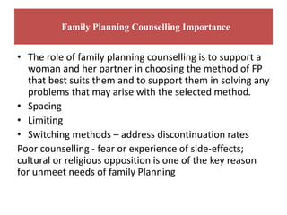 Family Planning Counselling Importance
• The role of family planning counselling is to support a
woman and her partner in choosing the method of FP
that best suits them and to support them in solving any
problems that may arise with the selected method.
• Spacing
• Limiting
• Switching methods – address discontinuation rates
Poor counselling - fear or experience of side-effects;
cultural or religious opposition is one of the key reason
for unmeet needs of family Planning
 