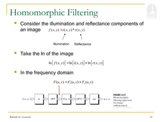 Bahadir K. Gunturk 12
Homomorphic Filtering
 Consider the illumination and reflectance components of
an image ( , ) ( , )* ( , )
f x y i x y r x y

Illumination Reflectance
     
ln ( , ) ln ( , ) ln ( , )
f x y i x y r x y
 
 Take the ln of the image
 In the frequency domain
( , ) ( , ) ( , )
i r
F u v F u v F u v
 
 