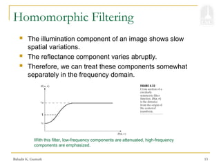 Bahadir K. Gunturk 13
Homomorphic Filtering
 The illumination component of an image shows slow
spatial variations.
 The reflectance component varies abruptly.
 Therefore, we can treat these components somewhat
separately in the frequency domain.
1
With this filter, low-frequency components are attenuated, high-frequency
components are emphasized.
 