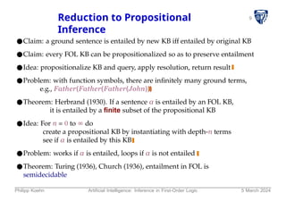 9
Reduction to Propositional
Inference
●Claim: a ground sentence is entailed by new KB iff entailed by original KB
●Claim: every FOL KB can be propositionalized so as to preserve entailment
●Idea: propositionalize KB and query, apply resolution, return result
●Problem: with function symbols, there are infinitely many ground terms,
e.g., Father(Father(Father(John)))
●Theorem: Herbrand (1930). If a sentence α is entailed by an FOL KB,
it is entailed by a finite subset of the propositional KB
●Idea: For n = 0 to ∞ do
create a propositional KB by instantiating with depth-n terms
see if α is entailed by this KB
●Problem: works if α is entailed, loops if α is not entailed
●Theorem: Turing (1936), Church (1936), entailment in FOL is
semidecidable
Philipp Koehn Artificial Intelligence: Inference in First-Order Logic 5 March 2024
 