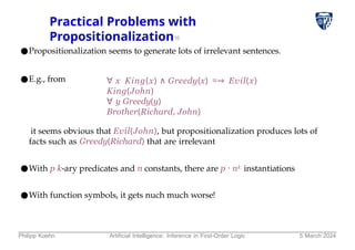 Practical Problems with
Propositionalization10
●Propositionalization seems to generate lots of irrelevant sentences.
●E.g., from ∀ x King(x) ∧ Greedy(x) =⇒ Evil(x)
King(John)
∀ y Greedy(y)
Brother(Richard, John)
it seems obvious that Evil(John), but propositionalization produces lots of
facts such as Greedy(Richard) that are irrelevant
●With p k-ary predicates and n constants, there are p ⋅ nk instantiations
●With function symbols, it gets nuch much worse!
Philipp Koehn Artificial Intelligence: Inference in First-Order Logic 5 March 2024
 