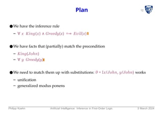 12
Plan
●We have the inference rule
– ∀ x King(x) ∧ Greedy(x) =⇒ Evil(x)
●We have facts that (partially) match the precondition
– King(John)
– ∀ y Greedy(y)
●We need to match them up with substitutions: θ = Ix/John, y/John} works
– unification
– generalized modus ponens
Philipp Koehn Artificial Intelligence: Inference in First-Order Logic 5 March 2024
 