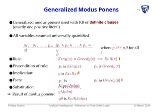 19
Generalized Modus Ponens
●Generalized modus ponens used with KB of definite clauses
(exactly one positive literal)
●All variables assumed universally quantified
p1
′, p2
′, . . . , pn
′, (p1 ∧ p2 ∧ . . . ∧ pn ⇒
q) q
θ
′
where pi θ = piθ for all
i
●Rule:
●Precondition of rule:
●Implication:
●Facts:
●Substitution:
⇒ Result of modus ponens:
King(x) ∧ Greedy(x) =⇒ Evil(x)
p2 is Greedy(x)
p1 is King(x)
q is Evil(x)
p1
′ is
King(John)
p2
′ is Greedy(y)
θ is Ix/John,
y/John}
qθ is Evil(John)
Philipp Koehn Artificial Intelligence: Inference in First-Order Logic 5 March 2024
 