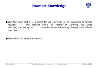 21
Example Knowledge
●The law says that it is a crime for an American to sell weapons to hostile
nations. The country Nono, an enemy of America, has some
missiles, and all of its missiles were sold to it by Colonel West, who is
American.
●Prove that Col. West is a criminal
Philipp Koehn Artificial Intelligence: Inference in First-Order Logic 5 March 2024
 