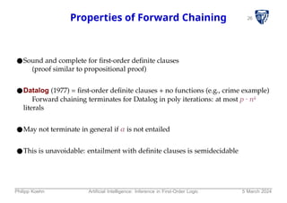 26
Properties of Forward Chaining
●Sound and complete for first-order definite clauses
(proof similar to propositional proof)
●Datalog (1977) = first-order definite clauses + no functions (e.g., crime example)
Forward chaining terminates for Datalog in poly iterations: at most p ⋅ nk
literals
●May not terminate in general if α is not entailed
●This is unavoidable: entailment with definite clauses is semidecidable
Philipp Koehn Artificial Intelligence: Inference in First-Order Logic 5 March 2024
 