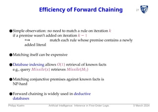 27
Efficiency of Forward Chaining
●Simple observation: no need to match a rule on iteration k
if a premise wasn’t added on iteration k − 1
=⇒ match each rule whose premise contains a newly
added literal
●Matching itself can be expensive
●Database indexing allows O(1) retrieval of known facts
e.g., query Missile(x) retrieves Missile(M1)
●Matching conjunctive premises against known facts is
NP-hard
●Forward chaining is widely used in deductive
databases
Philipp Koehn Artificial Intelligence: Inference in First-Order Logic 5 March 2024
 