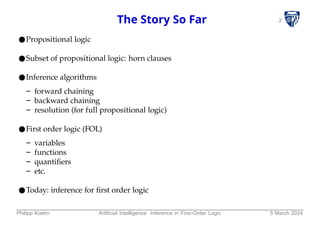 2
The Story So Far
●Propositional logic
●Subset of propositional logic: horn clauses
●Inference algorithms
– forward chaining
– backward chaining
– resolution (for full propositional logic)
●First order logic (FOL)
– variables
– functions
– quantifiers
– etc.
●Today: inference for first order logic
Philipp Koehn Artificial Intelligence: Inference in First-Order Logic 5 March 2024
 