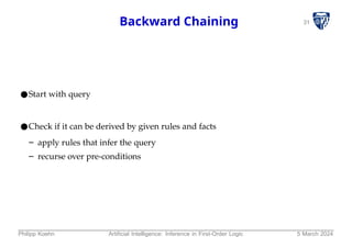 31
Backward Chaining
●Start with query
●Check if it can be derived by given rules and facts
– apply rules that infer the query
– recurse over pre-conditions
Philipp Koehn Artificial Intelligence: Inference in First-Order Logic 5 March 2024
 