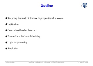 3
Outline
●Reducing first-order inference to propositional inference
●Unification
●Generalized Modus Ponens
●Forward and backward chaining
●Logic programming
●Resolution
Philipp Koehn Artificial Intelligence: Inference in First-Order Logic 5 March 2024
 