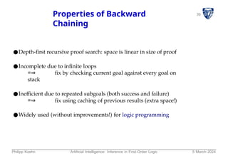 39
Properties of Backward
Chaining
●Depth-first recursive proof search: space is linear in size of proof
●Incomplete due to infinite loops
=⇒ fix by checking current goal against every goal on
stack
●Inefficient due to repeated subgoals (both success and failure)
=⇒ fix using caching of previous results (extra space!)
●Widely used (without improvements!) for logic programming
Philipp Koehn Artificial Intelligence: Inference in First-Order Logic 5 March 2024
 