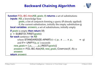 40
Backward Chaining Algorithm
function FOL-BC-ASK(KB, goals, θ) returns a set of substitutions
inputs: KB, a knowledge base
goals, a list of conjuncts forming a query (θ already applied)
θ, the current substitution, initially the empty substitution g
local variables: answers, a set of substitutions, initially empty
if goals is empty then return Iθ}
q ′ ← SUBST(θ, FIRST(goals))
for each sentence r in KB
where STANDARDIZE-APART(r) = ( p1 ∧ . . . ∧ pn ⇒ q)
and θ′ ← UNIFY(q, q ′) succeeds
new goals ← [ p1, . . . , pn|REST(goals)]
answers ← FOL-BC-ASK(KB, new goals, COMPOSE(θ′, θ)) ∪
answers
return answers
Philipp Koehn Artificial Intelligence: Inference in First-Order Logic 5 March 2024
 