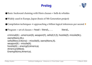 43
Prolog
●Basis: backward chaining with Horn clauses + bells & whistles
●Widely used in Europe, Japan (basis of 5th Generation project)
●Compilation techniques ⇒ approaching a billion logical inferences per second
●Program = set of clauses = head :- literal1, . . . literaln.
criminal(X) :- american(X), weapon(Y), sells(X,Y,Z), hostile(Z). missile(M1).
owns(Nono,M1).
sells(West,X,Nono) :- missile(X), owns(Nono,X).
weapon(X) :- missile(X).
hostile(X) :- enemy(X,America).
American(West).
Enemy(Nono,America).
Philipp Koehn Artificial Intelligence: Inference in First-Order Logic 5 March 2024
 