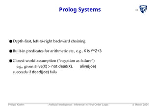 44
Prolog Systems
●Depth-first, left-to-right backward chaining
●Built-in predicates for arithmetic etc., e.g., X is Y*Z+3
●Closed-world assumption (“negation as failure”)
e.g., given alive(X) :- not dead(X). alive(joe)
succeeds if dead(joe) fails
Philipp Koehn Artificial Intelligence: Inference in First-Order Logic 5 March 2024
 
