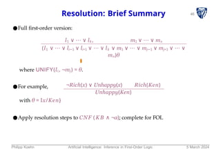 46
Resolution: Brief Summary
●Full first-order version:
l1 ∨ ⋯ ∨ lk , m1 ∨ ⋯ ∨ mn
(l1 ∨ ⋯ ∨ li−1 ∨ li+1 ∨ ⋯ ∨ lk ∨ m1 ∨ ⋯ ∨ mj−1 ∨ mj+1 ∨ ⋯ ∨
mn)θ
where UNIFY(li, ¬mj) = θ.
●For example, ¬Rich(x) ∨ Unhappy(x) Rich(Ken)
Unhappy(Ken)
with θ = Ix/Ken}
●Apply resolution steps to CNF (KB ∧ ¬α); complete for FOL
Philipp Koehn Artificial Intelligence: Inference in First-Order Logic 5 March 2024
 