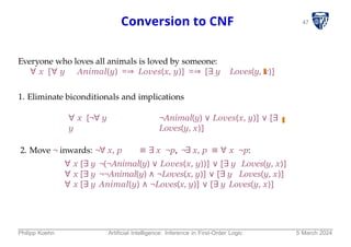 47
Conversion to CNF
Everyone who loves all animals is loved by someone:
∀ x [∀ y Animal(y) =⇒ Loves(x, y)] =⇒ [∃ y Loves(y, x)]
1. Eliminate biconditionals and implications
∀ x [¬∀ y ¬Animal(y) ∨ Loves(x, y)] ∨ [∃
y Loves(y, x)]
2. Move ¬ inwards: ¬∀ x, p ≡ ∃ x ¬p, ¬∃ x, p ≡ ∀ x ¬p:
∀ x [∃ y ¬(¬Animal(y) ∨ Loves(x, y))] ∨ [∃ y Loves(y, x)]
∀ x [∃ y ¬¬Animal(y) ∧ ¬Loves(x, y)] ∨ [∃ y Loves(y, x)]
∀ x [∃ y Animal(y) ∧ ¬Loves(x, y)] ∨ [∃ y Loves(y, x)]
Philipp Koehn Artificial Intelligence: Inference in First-Order Logic 5 March 2024
 