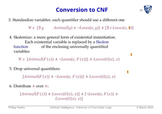48
Conversion to CNF
3. Standardize variables: each quantifier should use a different one
∀ x [∃ y Animal(y) ∧ ¬Loves(x, y)] ∨ [∃ z Loves(z, x)]
4. Skolemize: a more general form of existential instantiation.
Each existential variable is replaced by a Skolem
function of the enclosing universally quantified
variables:
∀ x [Animal(F (x)) ∧ ¬Loves(x, F (x))] ∨ Loves(G(x), x)
5. Drop universal quantifiers:
[Animal(F (x)) ∧ ¬Loves(x, F (x))] ∨ Loves(G(x), x)
6. Distribute ∧ over ∨:
[Animal(F (x)) ∨ Loves(G(x), x)] ∧ [¬Loves(x, F (x)) ∨
Loves(G(x), x)]
Philipp Koehn Artificial Intelligence: Inference in First-Order Logic 5 March 2024
 