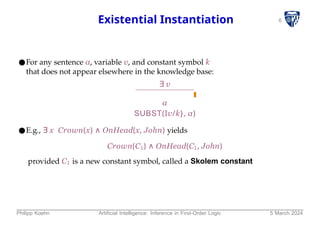 6
Existential Instantiation
●For any sentence α, variable v, and constant symbol k
that does not appear elsewhere in the knowledge base:
∃ v
α
SUBST(Iv/k}, α)
●E.g., ∃ x Crown(x) ∧ OnHead(x, John) yields
Crown(C1) ∧ OnHead(C1, John)
provided C1 is a new constant symbol, called a Skolem constant
Philipp Koehn Artificial Intelligence: Inference in First-Order Logic 5 March 2024
 