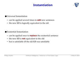 7
Instantiation
●Universal Instantiation
– can be applied several times to add new sentences
– the new KB is logically equivalent to the old
●Existential Instantiation
– can be applied once to replace the existential sentence
– the new KB is not equivalent to the old
– but is satisfiable iff the old KB was satisfiable
Philipp Koehn Artificial Intelligence: Inference in First-Order Logic 5 March 2024
 