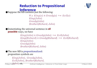 8
Reduction to Propositional
Inference
●Suppose the KB contains just the following:
∀ x King(x) ∧ Greedy(x) =⇒ Evil(x)
King(John)
Greedy(John)
Brother(Richard, John)
●Instantiating the universal sentence in all
possible ways, we have
King(John) ∧ Greedy(John) =⇒ Evil(John)
King(Richard) ∧ Greedy(Richard) =⇒ Evil(Richard)
King(John)
Greedy(John)
Brother(Richard, John)
●The new KB is propositionalized:
proposition symbols are
King(John), Greedy(John),
Evil(John), Brother(Richard,
John), etc.
Philipp Koehn Artificial Intelligence: Inference in First-Order Logic 5 March 2024
 