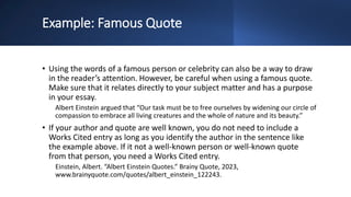 Example: Famous Quote
• Using the words of a famous person or celebrity can also be a way to draw
in the reader’s attention. However, be careful when using a famous quote.
Make sure that it relates directly to your subject matter and has a purpose
in your essay.
Albert Einstein argued that “Our task must be to free ourselves by widening our circle of
compassion to embrace all living creatures and the whole of nature and its beauty.”
• If your author and quote are well known, you do not need to include a
Works Cited entry as long as you identify the author in the sentence like
the example above. If it not a well-known person or well-known quote
from that person, you need a Works Cited entry.
Einstein, Albert. “Albert Einstein Quotes.” Brainy Quote, 2023,
www.brainyquote.com/quotes/albert_einstein_122243.
 