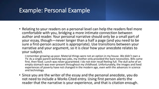 Example: Personal Example
• Relating to your readers on a personal level can help the readers feel more
comfortable with you, bridging a more intimate connection between
author and reader. Your personal narrative should only be a small part of
your essay, though—never longer than a half a page (and you need to be
sure a first-person account is appropriate). Use transitions between your
narrative and your argument, so it is clear how your anecdote relates to
your subject.
I remember growing up poor. Material things were not an option in my house. We didn’t own a
TV. As a single parent working two jobs, my mother only provided the bare necessities. Bills came
first, then food. Lunch was never guaranteed. I do not ever recall feeling full. The dull ache of an
empty stomach was ever-present throughout my childhood. Unfortunately, the images and lived
experiences of poverty have not changed in the modern age, even with the advances in science
and technology.
• Since you are the writer of the essay and the personal anecdote, you do
not need to include a Works Cited entry. Using first person alerts the
reader that the narrative is your experience, and that is citation enough.
 