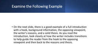Examine the Following Example
• On the next slide, there is a good example of a full introduction
with a hook, background information, the opposing viewpoint,
the writer's reasons, and a solid thesis. As you read the
introduction, look closely at how the writer includes transitions
to help guide the reader from the hook to the opposing
viewpoint and then back to the reasons and thesis.
 
