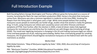 Full Introduction Example
Both founding fathers George Washington and Thomas Jefferson grew the hemp plant as a source of
income, harvesting the fibers for rope and fabric production (PBS). Hemp is the plant that marijuana
comes from. Marijuana was also a common ingredient in medicine at the time (PBS). Smoking the
flowers from the hemp plant is what gives users a high. While some people believe that smoking
marijuana causes people to eventually use harder drugs, studies show that alcohol is really the gateway
drug. In truth, using marijuana can relieve pain caused by cancer and other illnesses and lessen
symptoms of PTSD. Even further, after the election in 2020, a total of eleven states fully legalized
marijuana for recreational use and thirty-four for medicinal use with Oregon decriminalizing all drugs
(DISA). The mood over legalizing marijuana is changing in the US and making marijuana legal can reduce
crime and keep people out of jail, reducing overcrowding. Rather than criminalizing people for smoking
marijuana, the US government should legalize recreational marijuana on the federal level with the same
restrictions as alcohol.
Works Cited
DISA Global Solutions. "Map of Marijuana Legality by State." DISA, 2020, disa.com/map-of-marijuana-
legality-by-state.
PBS. “Marijuana Timeline.” Frontline, WGBH Educational Foundation, 2014,
www.pbs.org/wgbh/pages/frontline/shows/dope/etc/cron.html.
 