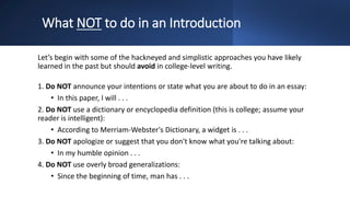 What NOT to do in an Introduction
Let’s begin with some of the hackneyed and simplistic approaches you have likely
learned in the past but should avoid in college-level writing.
1. Do NOT announce your intentions or state what you are about to do in an essay:
• In this paper, I will . . .
2. Do NOT use a dictionary or encyclopedia definition (this is college; assume your
reader is intelligent):
• According to Merriam-Webster's Dictionary, a widget is . . .
3. Do NOT apologize or suggest that you don't know what you're talking about:
• In my humble opinion . . .
4. Do NOT use overly broad generalizations:
• Since the beginning of time, man has . . .
 