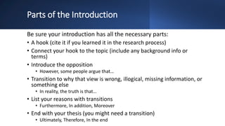 Parts of the Introduction
Be sure your introduction has all the necessary parts:
• A hook (cite it if you learned it in the research process)
• Connect your hook to the topic (include any background info or
terms)
• Introduce the opposition
• However, some people argue that…
• Transition to why that view is wrong, illogical, missing information, or
something else
• In reality, the truth is that…
• List your reasons with transitions
• Furthermore, In addition, Moreover
• End with your thesis (you might need a transition)
• Ultimately, Therefore, In the end
 