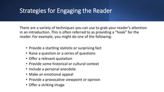 Strategies for Engaging the Reader
There are a variety of techniques you can use to grab your reader’s attention
in an introduction. This is often referred to as providing a “hook” for the
reader. For example, you might do one of the following:
• Provide a startling statistic or surprising fact
• Raise a question or a series of questions
• Offer a relevant quotation
• Provide some historical or cultural context
• Include a personal anecdote
• Make an emotional appeal
• Provide a provocative viewpoint or opinion
• Offer a striking image
 