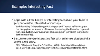 Example: Interesting Fact
• Begin with a little known or interesting fact about your topic to
get your readers interested in your topic.
Both founding fathers George Washington and Thomas Jefferson grew
the hemp plant as a source of income, harvesting the fibers for rope and
fabric production. Marijuana was also a common ingredient in medicine
at the time (PBS).
• Be sure to cite your interesting fact with an in-text citation and a
Works Cited entry.
PBS. “Marijuana Timeline.” Frontline, WGBH Educational Foundation,
2014, www.pbs.org/wgbh/pages/frontline/shows/dope/etc/cron.html.
 