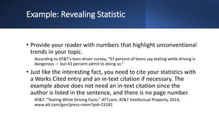 Example: Revealing Statistic
• Provide your reader with numbers that highlight unconventional
trends in your topic.
According to AT&T’s teen driver survey, “97 percent of teens say texting while driving is
dangerous — but 43 percent admit to doing so.”
• Just like the interesting fact, you need to cite your statistics with
a Works Cited entry and an in-text citation if necessary. The
example above does not need an in-text citation since the
author is listed in the sentence, and there is no page number.
AT&T. “Texting While Driving Facts.” ATT.com, AT&T Intellectual Property, 2014,
www.att.com/gen/press-room?pid=23181
 