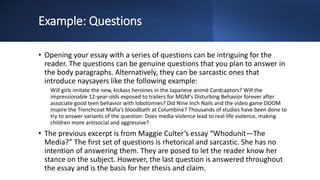 Example: Questions
• Opening your essay with a series of questions can be intriguing for the
reader. The questions can be genuine questions that you plan to answer in
the body paragraphs. Alternatively, they can be sarcastic ones that
introduce naysayers like the following example:
Will girls imitate the new, kickass heroines in the Japanese animé Cardcaptors? Will the
impressionable 12-year-olds exposed to trailers for MGM's Disturbing Behavior forever after
associate good teen behavior with lobotomies? Did Nine Inch Nails and the video game DOOM
inspire the Trenchcoat Mafia's bloodbath at Columbine? Thousands of studies have been done to
try to answer variants of the question: Does media violence lead to real-life violence, making
children more antisocial and aggressive?
• The previous excerpt is from Maggie Culter’s essay “Whodunit—The
Media?” The first set of questions is rhetorical and sarcastic. She has no
intention of answering them. They are posed to let the reader know her
stance on the subject. However, the last question is answered throughout
the essay and is the basis for her thesis and claim.
 