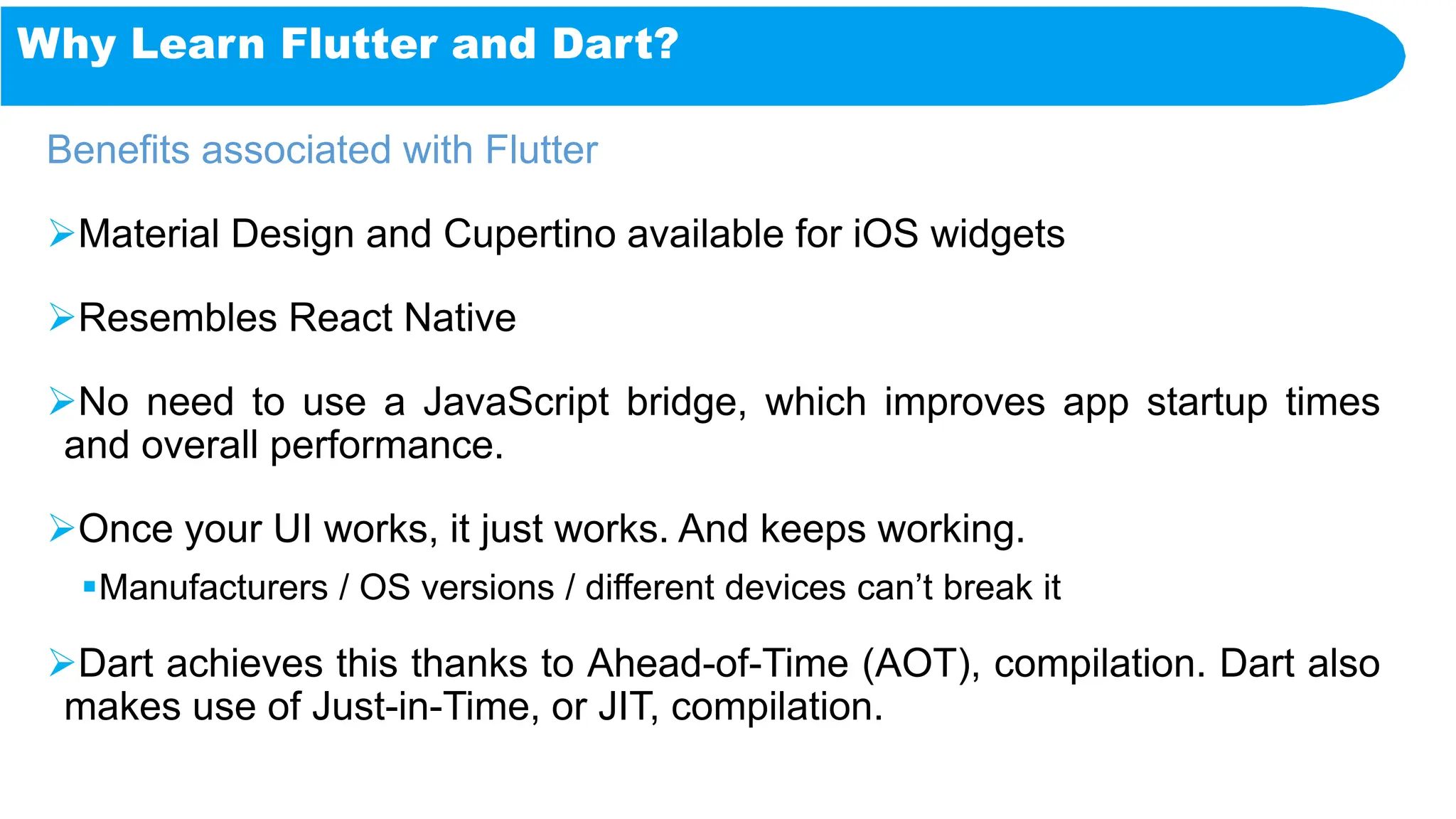 Why Learn Flutter and Dart?
Benefits associated with Flutter
Material Design and Cupertino available for iOS widgets
Resembles React Native
No need to use a JavaScript bridge, which improves app startup times
and overall performance.
Once your UI works, it just works. And keeps working.
Manufacturers / OS versions / different devices can’t break it
Dart achieves this thanks to Ahead-of-Time (AOT), compilation. Dart also
makes use of Just-in-Time, or JIT, compilation.
 