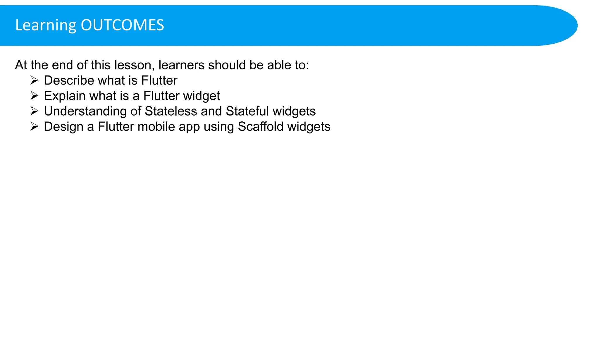 Learning OUTCOMES
At the end of this lesson, learners should be able to:
 Describe what is Flutter
 Explain what is a Flutter widget
 Understanding of Stateless and Stateful widgets
 Design a Flutter mobile app using Scaffold widgets
 